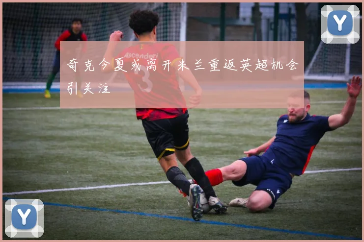 奇克今夏或离开米兰重返英超机会引关注