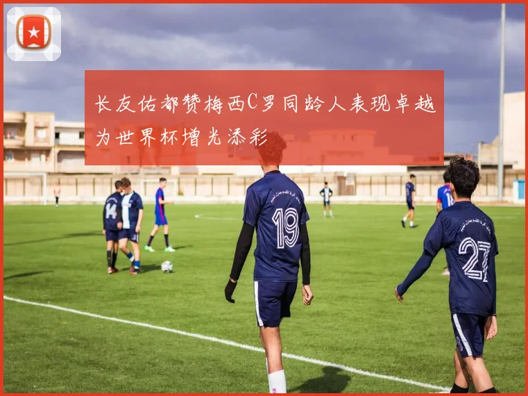 长友佑都赞梅西C罗同龄人表现卓越为世界杯增光添彩
