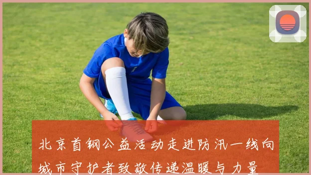北京首钢公益活动走进防汛一线向城市守护者致敬传递温暖与力量
