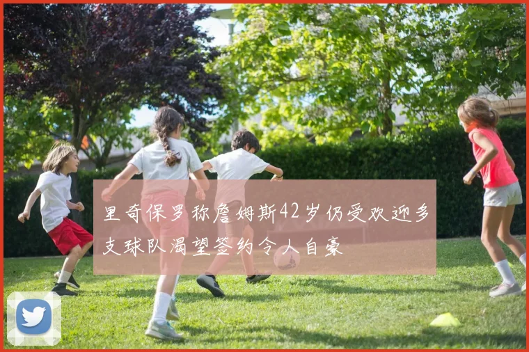里奇保罗称詹姆斯42岁仍受欢迎多支球队渴望签约令人自豪
