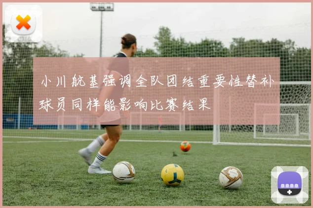 小川航基强调全队团结重要性替补球员同样能影响比赛结果