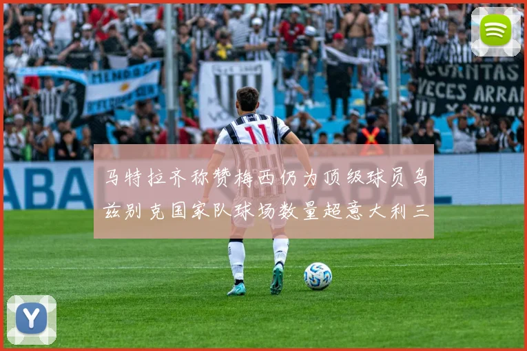 马特拉齐称赞梅西仍为顶级球员乌兹别克国家队球场数量超意大利三倍