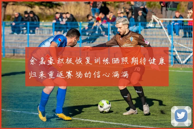 余嘉豪积极恢复训练晒照期待健康归来重返赛场的信心满满