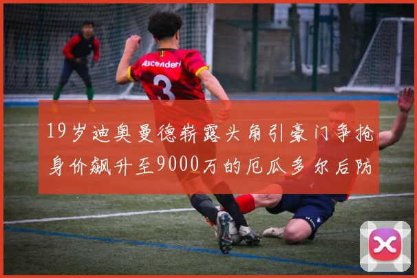19岁迪奥曼德崭露头角引豪门争抢身价飙升至9000万的厄瓜多尔后防新星