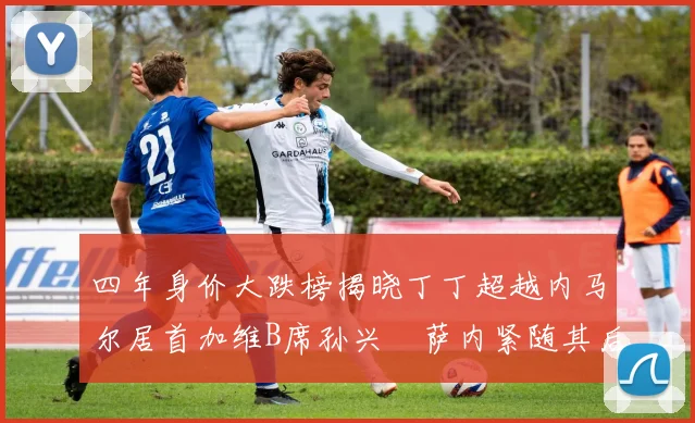 四年身价大跌榜揭晓丁丁超越内马尔居首加维B席孙兴慜萨内紧随其后