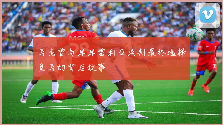 马竞曾与库库雷利亚谈判最终选择皇马的背后故事